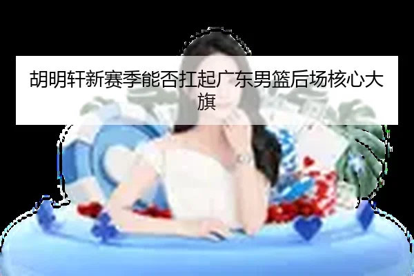 胡明轩新赛季能否扛起广东男篮后场核心大旗